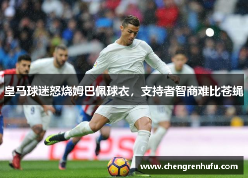 皇马球迷怒烧姆巴佩球衣，支持者智商难比苍蝇